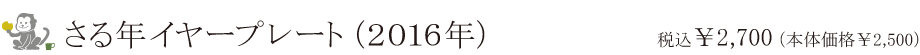さる年イヤープレート（2016年）税込み ￥2,700（本体価格 ￥2,500）